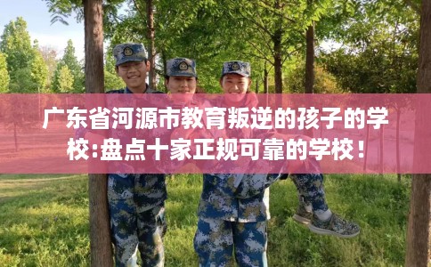 广东省河源市教育叛逆的孩子的学校:盘点十家正规可靠的学校！