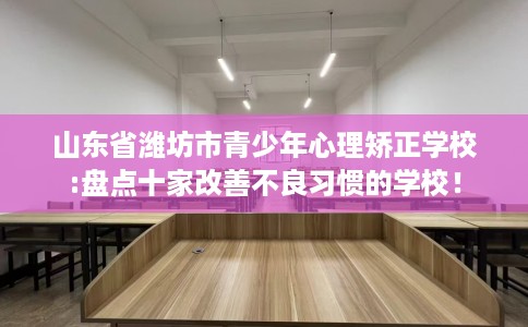 山东省潍坊市青少年心理矫正学校:盘点十家改善不良习惯的学校！