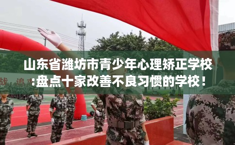 山东省潍坊市青少年心理矫正学校:盘点十家改善不良习惯的学校！