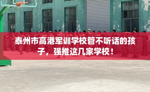 泰州市高港军训学校管不听话的孩子,强推这几家学校! 泰州市高港军训学校管不听话的孩子,强推这几家学校!