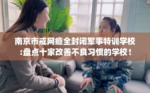 南京市戒网瘾全封闭军事特训学校:盘点十家改善不良习惯的学校! 南京市戒网瘾全封闭军事特训学校:盘点十家改善不良习惯的学校!