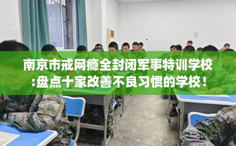 南京市戒网瘾全封闭军事特训学校:盘点十家改善不良习惯的学校! 南京市戒网瘾全封闭军事特训学校:盘点十家改善不良习惯的学校!