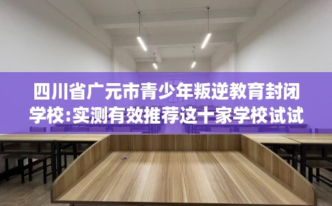四川省广元市青少年叛逆教育封闭学校:实测有效推荐这十家学校试试看！