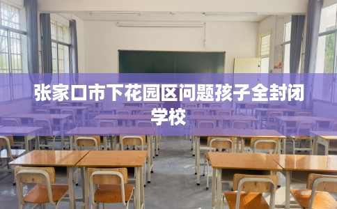 张家口市下花园区问题孩子全封闭学校 张家口市下花园区问题孩子全封闭学校