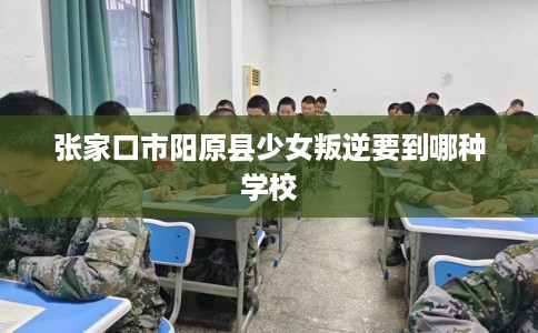 张家口市阳原县少女叛逆要到哪种学校 张家口市阳原县少女叛逆要到哪种学校