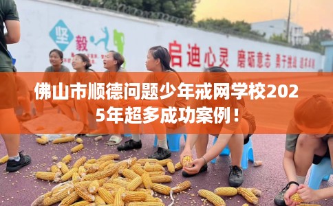 佛山市顺德问题少年戒网学校2025年超多成功案例! 佛山市顺德问题少年戒网学校2025年超多成功案例!