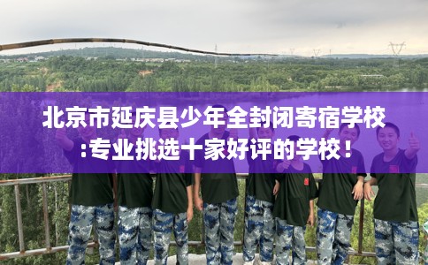 北京市延庆县少年全封闭寄宿学校:专业挑选十家好评的学校! 北京市延庆县少年全封闭寄宿学校:专业挑选十家好评的学校!