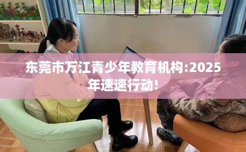 东莞市万江青少年教育机构:2025年速速行动!