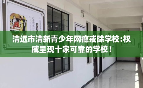 清远市清新青少年网瘾戒除学校:权威呈现十家可靠的学校! 清远市清新青少年网瘾戒除学校:权威呈现十家可靠的学校!