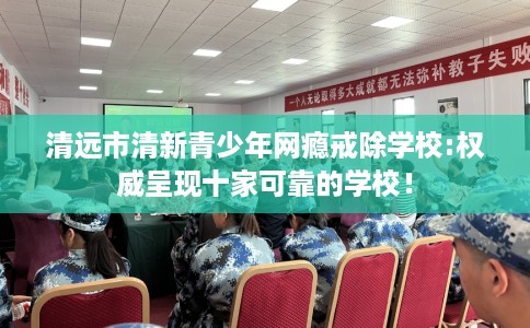 清远市清新青少年网瘾戒除学校:权威呈现十家可靠的学校! 清远市清新青少年网瘾戒除学校:权威呈现十家可靠的学校!