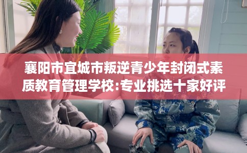 襄阳市宜城市叛逆青少年封闭式素质教育管理学校:专业挑选十家好评的学校! 襄阳市宜城市叛逆青少年封闭式素质教育管理学校:专业挑选十家好评的学校!
