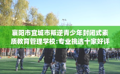 襄阳市宜城市叛逆青少年封闭式素质教育管理学校:专业挑选十家好评的学校！