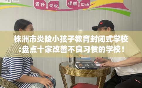 株洲市炎陵小孩子教育封闭式学校:盘点十家改善不良习惯的学校! 株洲市炎陵小孩子教育封闭式学校:盘点十家改善不良习惯的学校!