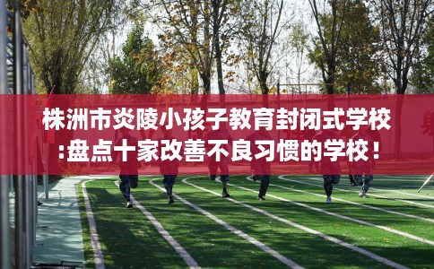 株洲市炎陵小孩子教育封闭式学校:盘点十家改善不良习惯的学校！