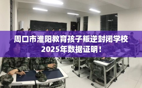 周口市淮阳教育孩子叛逆封闭学校2025年数据证明！