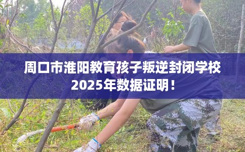 周口市淮阳教育孩子叛逆封闭学校2025年数据证明！