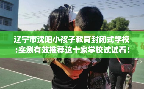 辽宁市沈阳小孩子教育封闭式学校:实测有效推荐这十家学校试试看！