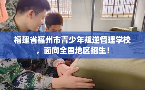 福建省福州市青少年叛逆管理学校,面向全国地区招生! 福建省福州市青少年叛逆管理学校,面向全国地区招生!