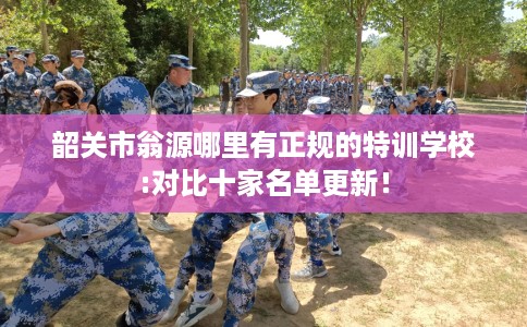 韶关市翁源哪里有正规的特训学校:对比十家名单更新! 韶关市翁源哪里有正规的特训学校:对比十家名单更新!