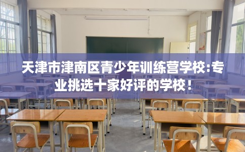 天津市津南区青少年训练营学校:专业挑选十家好评的学校! 天津市津南区青少年训练营学校:专业挑选十家好评的学校!