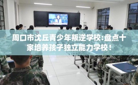 周口市沈丘青少年叛逆学校:盘点十家培养孩子独立能力学校！