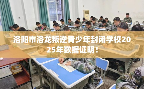 洛阳市洛龙叛逆青少年封闭学校2025年数据证明! 洛阳市洛龙叛逆青少年封闭学校2025年数据证明!