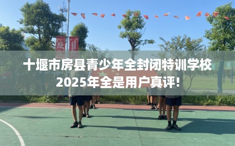 十堰市房县青少年全封闭特训学校2025年全是用户真评!