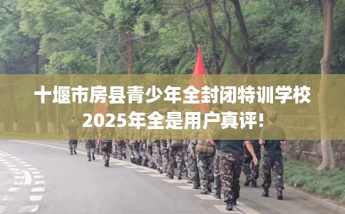 十堰市房县青少年全封闭特训学校2025年全是用户真评!
