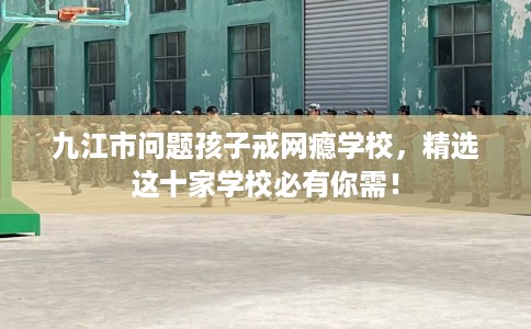 九江市问题孩子戒网瘾学校，精选这十家学校必有你需！