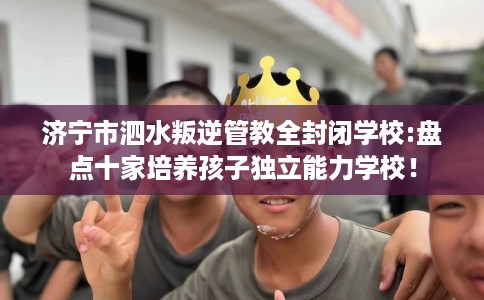 济宁市泗水叛逆管教全封闭学校:盘点十家培养孩子独立能力学校! 济宁市泗水叛逆管教全封闭学校:盘点十家培养孩子独立能力学校!