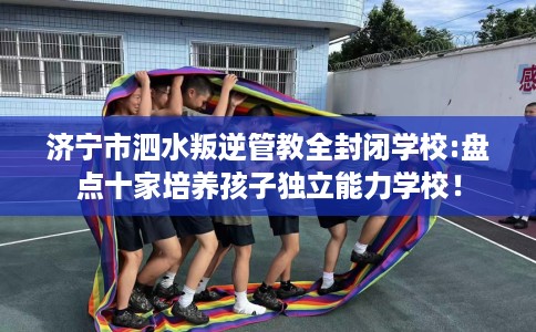 济宁市泗水叛逆管教全封闭学校:盘点十家培养孩子独立能力学校! 济宁市泗水叛逆管教全封闭学校:盘点十家培养孩子独立能力学校!