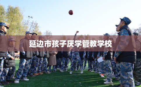 延边市孩子厌学管教学校