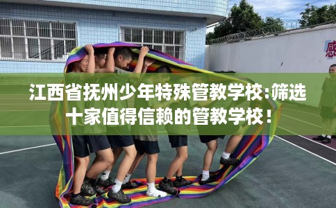江西省抚州少年特殊管教学校:筛选十家值得信赖的管教学校! 江西省抚州少年特殊管教学校:筛选十家值得信赖的管教学校!