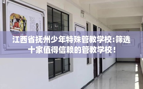 江西省抚州少年特殊管教学校:筛选十家值得信赖的管教学校！