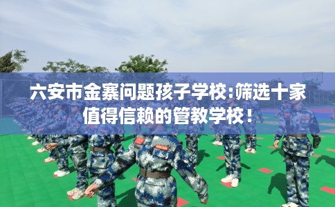 六安市金寨问题孩子学校:筛选十家值得信赖的管教学校！