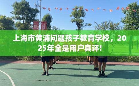上海市黄浦问题孩子教育学校，2025年全是用户真评!