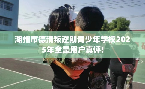湖州市德清叛逆期青少年学校2025年全是用户真评!