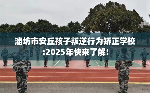 潍坊市安丘孩子叛逆行为矫正学校:2025年快来了解!
