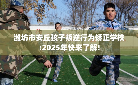 潍坊市安丘孩子叛逆行为矫正学校:2025年快来了解!