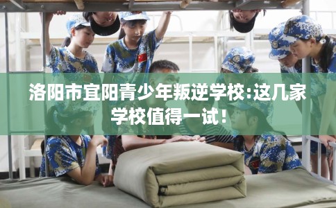洛阳市宜阳青少年叛逆学校:这几家学校值得一试！