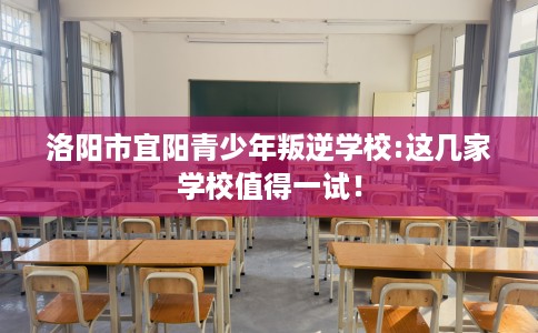 洛阳市宜阳青少年叛逆学校:这几家学校值得一试！