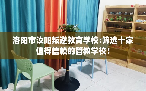 洛阳市汝阳叛逆教育学校:筛选十家值得信赖的管教学校! 洛阳市汝阳叛逆教育学校:筛选十家值得信赖的管教学校!