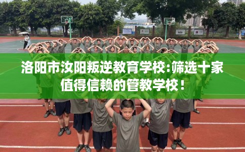 洛阳市汝阳叛逆教育学校:筛选十家值得信赖的管教学校! 洛阳市汝阳叛逆教育学校:筛选十家值得信赖的管教学校!