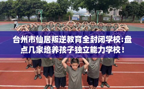 台州市仙居叛逆教育全封闭学校:盘点几家培养孩子独立能力学校！