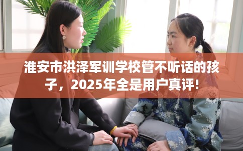 淮安市洪泽军训学校管不听话的孩子，2025年全是用户真评!