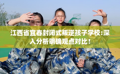 江西省宜春封闭式叛逆孩子学校:深入分析明确观点对比！