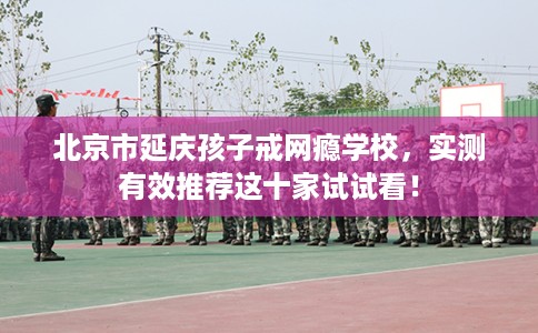 北京市延庆孩子戒网瘾学校,实测有效推荐这十家试试看! 北京市延庆孩子戒网瘾学校,实测有效推荐这十家试试看!