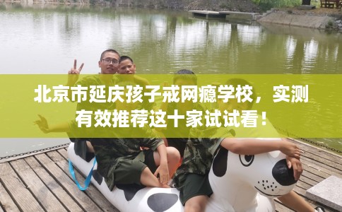 北京市延庆孩子戒网瘾学校,实测有效推荐这十家试试看! 北京市延庆孩子戒网瘾学校,实测有效推荐这十家试试看!