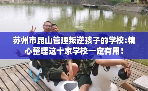 苏州市昆山管理叛逆孩子的学校:精心整理这十家学校一定有用！