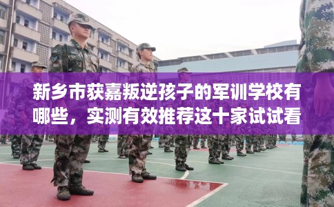 新乡市获嘉叛逆孩子的军训学校有哪些，实测有效推荐这十家试试看！